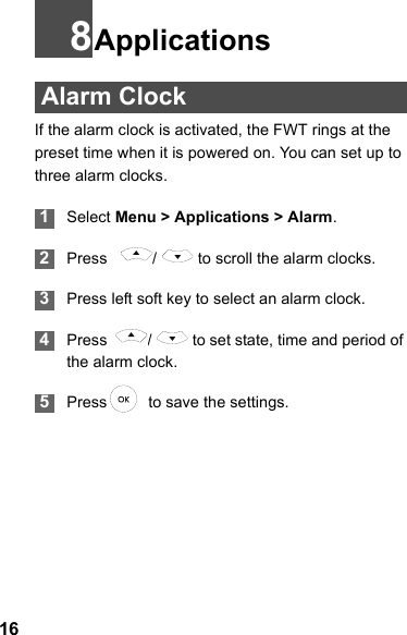 168Applications Alarm ClockIf the alarm clock is activated, the FWT rings at the preset time when it is powered on. You can set up to three alarm clocks. 1Select Menu &gt; Applications &gt; Alarm. 2Press    /   to scroll the alarm clocks. 3Press left soft key to select an alarm clock. 4Press   /   to set state, time and period of the alarm clock. 5Press   to save the settings.