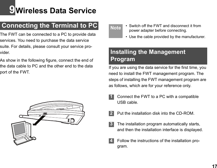 179Wireless Data Service Connecting the Terminal to PCThe FWT can be connected to a PC to provide data services. You need to purchase the data service suite. For details, please consult your service pro-vider. As show in the following figure, connect the end of the data cable to PC and the other end to the data port of the FWT. Note • Switch off the FWT and disconnect it from power adapter before connecting.• Use the cable provided by the manufacturer. Installing the Management Program If you are using the data service for the first time, you need to install the FWT management program. The steps of installing the FWT management program are as follows, which are for your reference only. 1Connect the FWT to a PC with a compatible USB cable.  2Put the installation disk into the CD-ROM. 3The installation program automatically starts, and then the installation interface is displayed. 4Follow the instructions of the installation pro-gram.