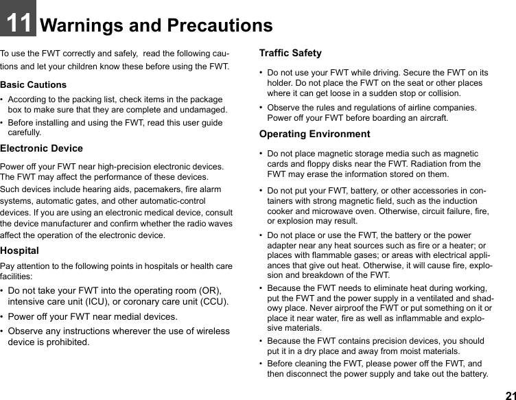 2111 Warnings and PrecautionsTo use the FWT correctly and safely,  read the following cau-tions and let your children know these before using the FWT. Basic Cautions• According to the packing list, check items in the package box to make sure that they are complete and undamaged.• Before installing and using the FWT, read this user guide carefully.Electronic DevicePower off your FWT near high-precision electronic devices. The FWT may affect the performance of these devices.Such devices include hearing aids, pacemakers, fire alarm systems, automatic gates, and other automatic-control devices. If you are using an electronic medical device, consult the device manufacturer and confirm whether the radio waves affect the operation of the electronic device.HospitalPay attention to the following points in hospitals or health care facilities:• Do not take your FWT into the operating room (OR), intensive care unit (ICU), or coronary care unit (CCU).• Power off your FWT near medial devices.• Observe any instructions wherever the use of wireless device is prohibited.Traffic Safety•Do not use your FWT while driving. Secure the FWT on its holder. Do not place the FWT on the seat or other places where it can get loose in a sudden stop or collision.•Observe the rules and regulations of airline companies. Power off your FWT before boarding an aircraft.Operating Environment•Do not place magnetic storage media such as magnetic cards and floppy disks near the FWT. Radiation from the FWT may erase the information stored on them.•Do not put your FWT, battery, or other accessories in con-tainers with strong magnetic field, such as the induction cooker and microwave oven. Otherwise, circuit failure, fire, or explosion may result.• Do not place or use the FWT, the battery or the power adapter near any heat sources such as fire or a heater; or places with flammable gases; or areas with electrical appli-ances that give out heat. Otherwise, it will cause fire, explo-sion and breakdown of the FWT.• Because the FWT needs to eliminate heat during working, put the FWT and the power supply in a ventilated and shad-owy place. Never airproof the FWT or put something on it or place it near water, fire as well as inflammable and explo-sive materials.• Because the FWT contains precision devices, you should put it in a dry place and away from moist materials.• Before cleaning the FWT, please power off the FWT, and then disconnect the power supply and take out the battery. 