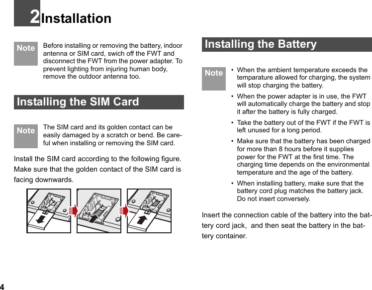 42Installation Note Before installing or removing the battery, indoor antenna or SIM card, swich off the FWT and disconnect the FWT from the power adapter. To prevent lighting from injuring human body, remove the outdoor antenna too. Installing the SIM Card Note The SIM card and its golden contact can be easily damaged by a scratch or bend. Be care-ful when installing or removing the SIM card.Install the SIM card according to the following figure. Make sure that the golden contact of the SIM card is facing downwards. Installing the Battery Note • When the ambient temperature exceeds the temparature allowed for charging, the system will stop charging the battery.• When the power adapter is in use, the FWT will automatically charge the battery and stop it after the battery is fully charged.• Take the battery out of the FWT if the FWT is left unused for a long period.• Make sure that the battery has been charged for more than 8 hours before it supplies power for the FWT at the first time. The charging time depends on the environmental temperature and the age of the battery.• When installing battery, make sure that the battery cord plug matches the battery jack. Do not insert conversely.Insert the connection cable of the battery into the bat-tery cord jack,  and then seat the battery in the bat-tery container.
