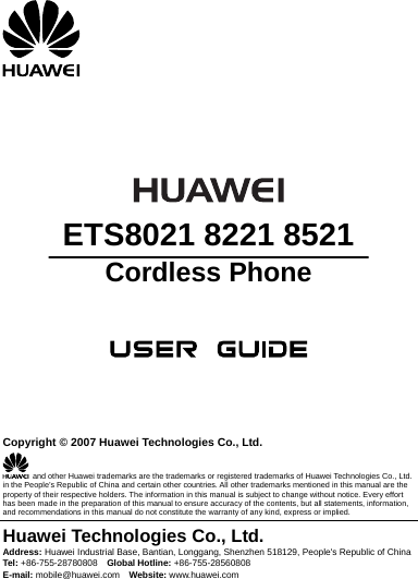        ETS8021 8221 8521 Cordless Phone       Copyright © 2007 Huawei Technologies Co., Ltd.   and other Huawei trademarks are the trademarks or registered trademarks of Huawei Technologies Co., Ltd. in the People’s Republic of China and certain other countries. All other trademarks mentioned in this manual are the property of their respective holders. The information in this manual is subject to change without notice. Every effort has been made in the preparation of this manual to ensure accuracy of the contents, but all statements, information, and recommendations in this manual do not constitute the warranty of any kind, express or implied. Huawei Technologies Co., Ltd. Address: Huawei Industrial Base, Bantian, Longgang, Shenzhen 518129, People&apos;s Republic of China Tel:  +86-755-28780808  Global Hotline: +86-755-28560808 E-mail: mobile@huawei.com  Website: www.huawei.com 