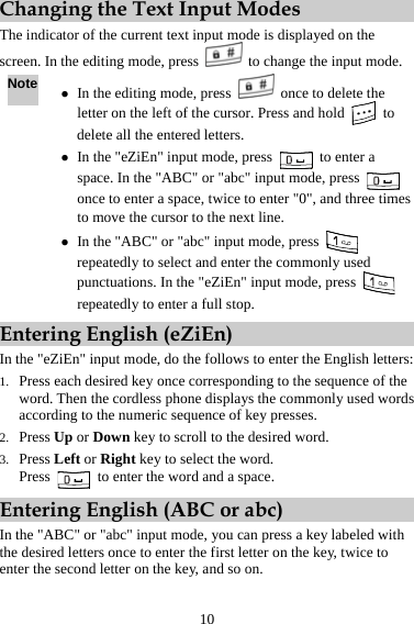 Changing the Text Input Modes The indicator of the current text input mode is displayed on the screen. In the editing mode, press    to change the input mode. Note z In the editing mode, press    once to delete the letter on the left of the cursor. Press and hold   to delete all the entered letters. z In the &quot;eZiEn&quot; input mode, press   to enter a space. In the &quot;ABC&quot; or &quot;abc&quot; input mode, press   once to enter a space, twice to enter &quot;0&quot;, and three times to move the cursor to the next line. z In the &quot;ABC&quot; or &quot;abc&quot; input mode, press   repeatedly to select and enter the commonly used punctuations. In the &quot;eZiEn&quot; input mode, press   repeatedly to enter a full stop. Entering English (eZiEn) In the &quot;eZiEn&quot; input mode, do the follows to enter the English letters: 1. Press each desired key once corresponding to the sequence of the word. Then the cordless phone displays the commonly used words according to the numeric sequence of key presses. 2. Press Up or Down key to scroll to the desired word. 3. Press Left or Right key to select the word. Press    to enter the word and a space. Entering English (ABC or abc) In the &quot;ABC&quot; or &quot;abc&quot; input mode, you can press a key labeled with the desired letters once to enter the first letter on the key, twice to enter the second letter on the key, and so on. 10 