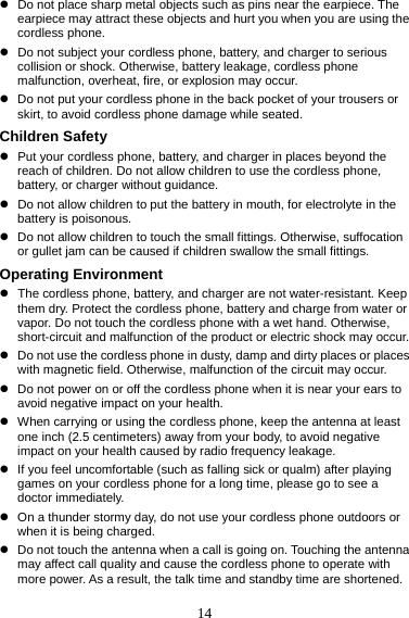 14 z  Do not place sharp metal objects such as pins near the earpiece. The earpiece may attract these objects and hurt you when you are using the cordless phone. z  Do not subject your cordless phone, battery, and charger to serious collision or shock. Otherwise, battery leakage, cordless phone malfunction, overheat, fire, or explosion may occur. z  Do not put your cordless phone in the back pocket of your trousers or skirt, to avoid cordless phone damage while seated. Children Safety z  Put your cordless phone, battery, and charger in places beyond the reach of children. Do not allow children to use the cordless phone, battery, or charger without guidance. z  Do not allow children to put the battery in mouth, for electrolyte in the battery is poisonous. z  Do not allow children to touch the small fittings. Otherwise, suffocation or gullet jam can be caused if children swallow the small fittings. Operating Environment z  The cordless phone, battery, and charger are not water-resistant. Keep them dry. Protect the cordless phone, battery and charge from water or vapor. Do not touch the cordless phone with a wet hand. Otherwise, short-circuit and malfunction of the product or electric shock may occur. z  Do not use the cordless phone in dusty, damp and dirty places or places with magnetic field. Otherwise, malfunction of the circuit may occur. z  Do not power on or off the cordless phone when it is near your ears to avoid negative impact on your health. z  When carrying or using the cordless phone, keep the antenna at least one inch (2.5 centimeters) away from your body, to avoid negative impact on your health caused by radio frequency leakage. z  If you feel uncomfortable (such as falling sick or qualm) after playing games on your cordless phone for a long time, please go to see a doctor immediately. z  On a thunder stormy day, do not use your cordless phone outdoors or when it is being charged. z  Do not touch the antenna when a call is going on. Touching the antenna may affect call quality and cause the cordless phone to operate with more power. As a result, the talk time and standby time are shortened. 