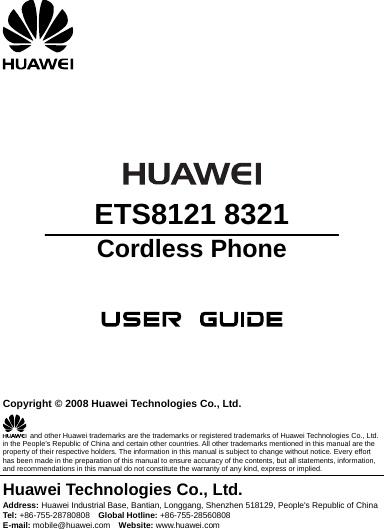        ETS8121 8321 Cordless Phone       Copyright © 2008 Huawei Technologies Co., Ltd.   and other Huawei trademarks are the trademarks or registered trademarks of Huawei Technologies Co., Ltd. in the People’s Republic of China and certain other countries. All other trademarks mentioned in this manual are the property of their respective holders. The information in this manual is subject to change without notice. Every effort has been made in the preparation of this manual to ensure accuracy of the contents, but all statements, information, and recommendations in this manual do not constitute the warranty of any kind, express or implied. Huawei Technologies Co., Ltd. Address: Huawei Industrial Base, Bantian, Longgang, Shenzhen 518129, People&apos;s Republic of China Tel:  +86-755-28780808  Global Hotline: +86-755-28560808 E-mail: mobile@huawei.com  Website: www.huawei.com 