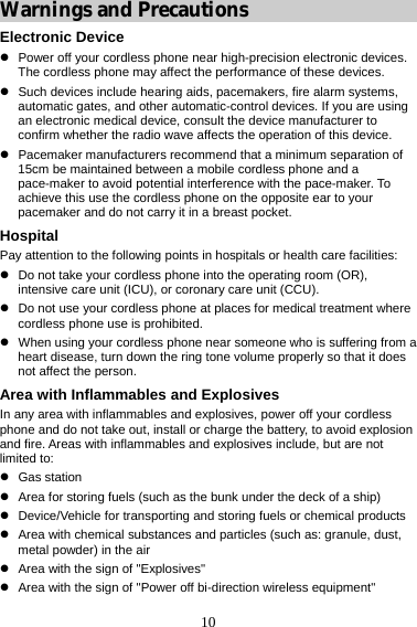 10 Warnings and Precautions Electronic Device z  Power off your cordless phone near high-precision electronic devices. The cordless phone may affect the performance of these devices. z  Such devices include hearing aids, pacemakers, fire alarm systems, automatic gates, and other automatic-control devices. If you are using an electronic medical device, consult the device manufacturer to confirm whether the radio wave affects the operation of this device. z  Pacemaker manufacturers recommend that a minimum separation of 15cm be maintained between a mobile cordless phone and a pace-maker to avoid potential interference with the pace-maker. To achieve this use the cordless phone on the opposite ear to your pacemaker and do not carry it in a breast pocket. Hospital Pay attention to the following points in hospitals or health care facilities: z  Do not take your cordless phone into the operating room (OR), intensive care unit (ICU), or coronary care unit (CCU). z  Do not use your cordless phone at places for medical treatment where cordless phone use is prohibited. z  When using your cordless phone near someone who is suffering from a heart disease, turn down the ring tone volume properly so that it does not affect the person. Area with Inflammables and Explosives In any area with inflammables and explosives, power off your cordless phone and do not take out, install or charge the battery, to avoid explosion and fire. Areas with inflammables and explosives include, but are not limited to: z Gas station z  Area for storing fuels (such as the bunk under the deck of a ship) z  Device/Vehicle for transporting and storing fuels or chemical products z  Area with chemical substances and particles (such as: granule, dust, metal powder) in the air z  Area with the sign of &quot;Explosives&quot; z  Area with the sign of &quot;Power off bi-direction wireless equipment&quot; 