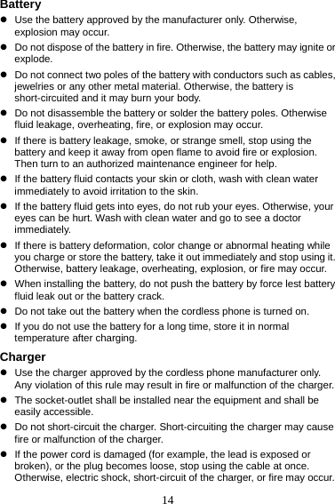 14 Battery z  Use the battery approved by the manufacturer only. Otherwise, explosion may occur. z  Do not dispose of the battery in fire. Otherwise, the battery may ignite or explode. z  Do not connect two poles of the battery with conductors such as cables, jewelries or any other metal material. Otherwise, the battery is short-circuited and it may burn your body. z  Do not disassemble the battery or solder the battery poles. Otherwise fluid leakage, overheating, fire, or explosion may occur. z  If there is battery leakage, smoke, or strange smell, stop using the battery and keep it away from open flame to avoid fire or explosion. Then turn to an authorized maintenance engineer for help. z  If the battery fluid contacts your skin or cloth, wash with clean water immediately to avoid irritation to the skin. z  If the battery fluid gets into eyes, do not rub your eyes. Otherwise, your eyes can be hurt. Wash with clean water and go to see a doctor immediately. z  If there is battery deformation, color change or abnormal heating while you charge or store the battery, take it out immediately and stop using it. Otherwise, battery leakage, overheating, explosion, or fire may occur. z  When installing the battery, do not push the battery by force lest battery fluid leak out or the battery crack. z  Do not take out the battery when the cordless phone is turned on. z  If you do not use the battery for a long time, store it in normal temperature after charging. Charger z  Use the charger approved by the cordless phone manufacturer only. Any violation of this rule may result in fire or malfunction of the charger. z  The socket-outlet shall be installed near the equipment and shall be easily accessible. z  Do not short-circuit the charger. Short-circuiting the charger may cause fire or malfunction of the charger. z  If the power cord is damaged (for example, the lead is exposed or broken), or the plug becomes loose, stop using the cable at once. Otherwise, electric shock, short-circuit of the charger, or fire may occur. 