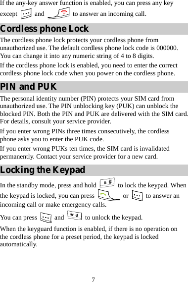 7 If the any-key answer function is enabled, you can press any key except   and    to answer an incoming call. Cordless phone Lock The cordless phone lock protects your cordless phone from unauthorized use. The default cordless phone lock code is 000000. You can change it into any numeric string of 4 to 8 digits. If the cordless phone lock is enabled, you need to enter the correct cordless phone lock code when you power on the cordless phone. PIN and PUK The personal identity number (PIN) protects your SIM card from unauthorized use. The PIN unblocking key (PUK) can unblock the blocked PIN. Both the PIN and PUK are delivered with the SIM card. For details, consult your service provider. If you enter wrong PINs three times consecutively, the cordless phone asks you to enter the PUK code. If you enter wrong PUKs ten times, the SIM card is invalidated permanently. Contact your service provider for a new card. Locking the Keypad In the standby mode, press and hold   to lock the keypad. When the keypad is locked, you can press   or   to answer an incoming call or make emergency calls. You can press   and    to unlock the keypad. When the keyguard function is enabled, if there is no operation on the cordless phone for a preset period, the keypad is locked automatically. 
