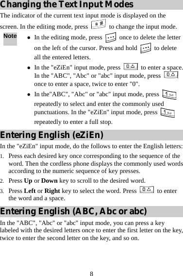 8 Changing the Text Input Modes The indicator of the current text input mode is displayed on the screen. In the editing mode, press    to change the input mode. Note z In the editing mode, press    once to delete the letter on the left of the cursor. Press and hold   to delete all the entered letters. z In the &quot;eZiEn&quot; input mode, press   to enter a space. In the &quot;ABC&quot;, &quot;Abc&quot; or &quot;abc&quot; input mode, press   once to enter a space, twice to enter &quot;0&quot;. z In the&quot;ABC&quot;, &quot;Abc&quot; or &quot;abc&quot; input mode, press   repeatedly to select and enter the commonly used punctuations. In the &quot;eZiEn&quot; input mode, press   repeatedly to enter a full stop. Entering English (eZiEn) In the &quot;eZiEn&quot; input mode, do the follows to enter the English letters: 1. Press each desired key once corresponding to the sequence of the word. Then the cordless phone displays the commonly used words according to the numeric sequence of key presses. 2. Press Up or Down key to scroll to the desired word. 3. Press Left or Right key to select the word. Press   to enter the word and a space. Entering English (ABC, Abc or abc) In the &quot;ABC&quot;, &quot;Abc&quot; or &quot;abc&quot; input mode, you can press a key labeled with the desired letters once to enter the first letter on the key, twice to enter the second letter on the key, and so on. 