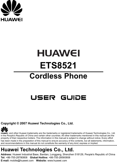        ETS8521 Cordless Phone       Copyright © 2007 Huawei Technologies Co., Ltd.   and other Huawei trademarks are the trademarks or registered trademarks of Huawei Technologies Co., Ltd. in the People’s Republic of China and certain other countries. All other trademarks mentioned in this manual are the property of their respective holders. The information in this manual is subject to change without notice. Every effort has been made in the preparation of this manual to ensure accuracy of the contents, but all statements, information, and recommendations in this manual do not constitute the warranty of any kind, express or implied. Huawei Technologies Co., Ltd. Address: Huawei Industrial Base, Bantian, Longgang, Shenzhen 518129, People&apos;s Republic of China Tel:  +86-755-28780808  Global Hotline: +86-755-28560808 E-mail: mobile@huawei.com  Website: www.huawei.com 