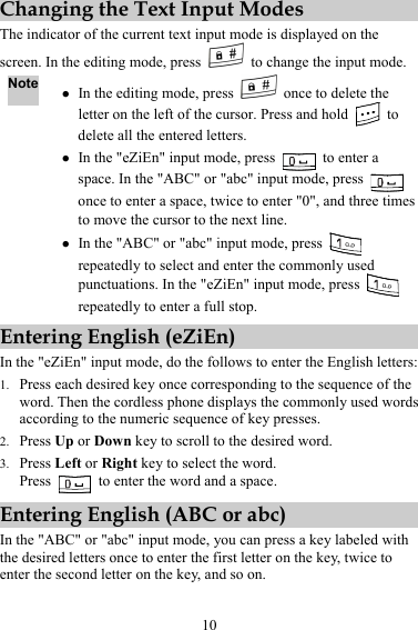 10 Changing the Text Input Modes The indicator of the current text input mode is displayed on the screen. In the editing mode, press    to change the input mode. Note z In the editing mode, press    once to delete the letter on the left of the cursor. Press and hold   to delete all the entered letters. z In the &quot;eZiEn&quot; input mode, press   to enter a space. In the &quot;ABC&quot; or &quot;abc&quot; input mode, press   once to enter a space, twice to enter &quot;0&quot;, and three times to move the cursor to the next line. z In the &quot;ABC&quot; or &quot;abc&quot; input mode, press   repeatedly to select and enter the commonly used punctuations. In the &quot;eZiEn&quot; input mode, press   repeatedly to enter a full stop. Entering English (eZiEn) In the &quot;eZiEn&quot; input mode, do the follows to enter the English letters: 1. Press each desired key once corresponding to the sequence of the word. Then the cordless phone displays the commonly used words according to the numeric sequence of key presses. 2. Press Up or Down key to scroll to the desired word. 3. Press Left or Right key to select the word. Press    to enter the word and a space. Entering English (ABC or abc) In the &quot;ABC&quot; or &quot;abc&quot; input mode, you can press a key labeled with the desired letters once to enter the first letter on the key, twice to enter the second letter on the key, and so on. 