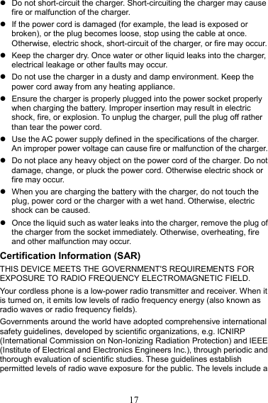 17 z  Do not short-circuit the charger. Short-circuiting the charger may cause fire or malfunction of the charger. z  If the power cord is damaged (for example, the lead is exposed or broken), or the plug becomes loose, stop using the cable at once. Otherwise, electric shock, short-circuit of the charger, or fire may occur. z  Keep the charger dry. Once water or other liquid leaks into the charger, electrical leakage or other faults may occur. z  Do not use the charger in a dusty and damp environment. Keep the power cord away from any heating appliance. z  Ensure the charger is properly plugged into the power socket properly when charging the battery. Improper insertion may result in electric shock, fire, or explosion. To unplug the charger, pull the plug off rather than tear the power cord. z  Use the AC power supply defined in the specifications of the charger. An improper power voltage can cause fire or malfunction of the charger. z  Do not place any heavy object on the power cord of the charger. Do not damage, change, or pluck the power cord. Otherwise electric shock or fire may occur. z  When you are charging the battery with the charger, do not touch the plug, power cord or the charger with a wet hand. Otherwise, electric shock can be caused. z  Once the liquid such as water leaks into the charger, remove the plug of the charger from the socket immediately. Otherwise, overheating, fire and other malfunction may occur. Certification Information (SAR) THIS DEVICE MEETS THE GOVERNMENT&apos;S REQUIREMENTS FOR EXPOSURE TO RADIO FREQUENCY ELECTROMAGNETIC FIELD. Your cordless phone is a low-power radio transmitter and receiver. When it is turned on, it emits low levels of radio frequency energy (also known as radio waves or radio frequency fields). Governments around the world have adopted comprehensive international safety guidelines, developed by scientific organizations, e.g. ICNIRP (International Commission on Non-Ionizing Radiation Protection) and IEEE (Institute of Electrical and Electronics Engineers Inc.), through periodic and thorough evaluation of scientific studies. These guidelines establish permitted levels of radio wave exposure for the public. The levels include a 