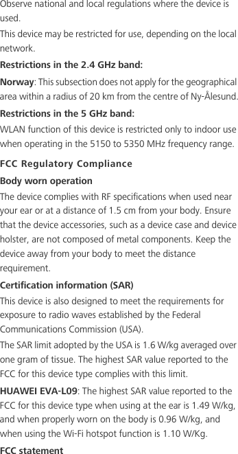 Observe national and local regulations where the device is used.This device may be restricted for use, depending on the local network.Restrictions in the 2.4 GHz band:Norway: This subsection does not apply for the geographical area within a radius of 20 km from the centre of Ny-Ålesund.Restrictions in the 5 GHz band:WLAN function of this device is restricted only to indoor use when operating in the 5150 to 5350 MHz frequency range.FCC Regulatory ComplianceBody worn operationThe device complies with RF specifications when used near your ear or at a distance of 1.5 cm from your body. Ensure that the device accessories, such as a device case and device holster, are not composed of metal components. Keep the device away from your body to meet the distance requirement.Certification information (SAR)This device is also designed to meet the requirements for exposure to radio waves established by the Federal Communications Commission (USA).The SAR limit adopted by the USA is 1.6 W/kg averaged over one gram of tissue. The highest SAR value reported to the FCC for this device type complies with this limit.HUAWEI EVA-L09: The highest SAR value reported to the FCC for this device type when using at the ear is 1.49 W/kg, and when properly worn on the body is 0.96 W/kg, and when using the Wi-Fi hotspot function is 1.10 W/Kg.FCC statement