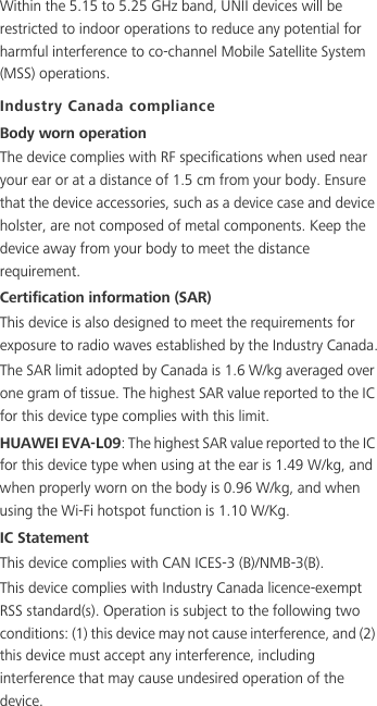 Within the 5.15 to 5.25 GHz band, UNII devices will be restricted to indoor operations to reduce any potential for harmful interference to co-channel Mobile Satellite System (MSS) operations.Industry Canada complianceBody worn operationThe device complies with RF specifications when used near your ear or at a distance of 1.5 cm from your body. Ensure that the device accessories, such as a device case and device holster, are not composed of metal components. Keep the device away from your body to meet the distance requirement.Certification information (SAR)This device is also designed to meet the requirements for exposure to radio waves established by the Industry Canada.The SAR limit adopted by Canada is 1.6 W/kg averaged over one gram of tissue. The highest SAR value reported to the IC for this device type complies with this limit.HUAWEI EVA-L09: The highest SAR value reported to the IC for this device type when using at the ear is 1.49 W/kg, and when properly worn on the body is 0.96 W/kg, and when using the Wi-Fi hotspot function is 1.10 W/Kg.IC StatementThis device complies with CAN ICES-3 (B)/NMB-3(B).This device complies with Industry Canada licence-exempt RSS standard(s). Operation is subject to the following two conditions: (1) this device may not cause interference, and (2) this device must accept any interference, including interference that may cause undesired operation of the device.