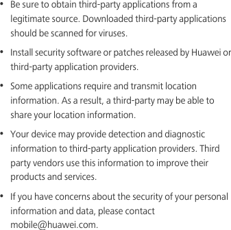 •  Be sure to obtain third-party applications from a legitimate source. Downloaded third-party applications should be scanned for viruses.•  Install security software or patches released by Huawei or third-party application providers.•  Some applications require and transmit location information. As a result, a third-party may be able to share your location information.•  Your device may provide detection and diagnostic information to third-party application providers. Third party vendors use this information to improve their products and services.•  If you have concerns about the security of your personal information and data, please contact mobile@huawei.com.