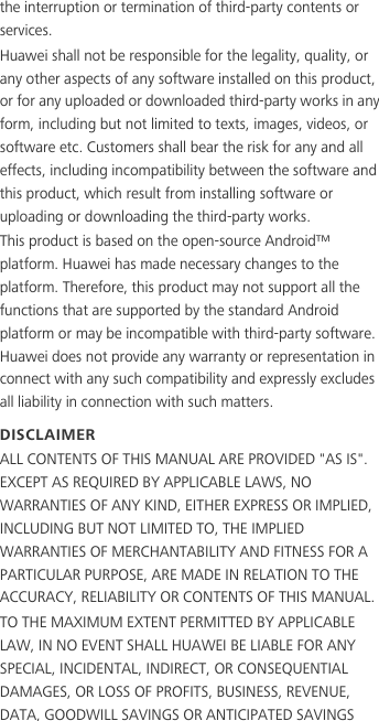 the interruption or termination of third-party contents or services.Huawei shall not be responsible for the legality, quality, or any other aspects of any software installed on this product, or for any uploaded or downloaded third-party works in any form, including but not limited to texts, images, videos, or software etc. Customers shall bear the risk for any and all effects, including incompatibility between the software and this product, which result from installing software or uploading or downloading the third-party works.This product is based on the open-source Android™ platform. Huawei has made necessary changes to the platform. Therefore, this product may not support all the functions that are supported by the standard Android platform or may be incompatible with third-party software. Huawei does not provide any warranty or representation in connect with any such compatibility and expressly excludes all liability in connection with such matters.DISCLAIMERALL CONTENTS OF THIS MANUAL ARE PROVIDED &quot;AS IS&quot;. EXCEPT AS REQUIRED BY APPLICABLE LAWS, NO WARRANTIES OF ANY KIND, EITHER EXPRESS OR IMPLIED, INCLUDING BUT NOT LIMITED TO, THE IMPLIED WARRANTIES OF MERCHANTABILITY AND FITNESS FOR A PARTICULAR PURPOSE, ARE MADE IN RELATION TO THE ACCURACY, RELIABILITY OR CONTENTS OF THIS MANUAL.TO THE MAXIMUM EXTENT PERMITTED BY APPLICABLE LAW, IN NO EVENT SHALL HUAWEI BE LIABLE FOR ANY SPECIAL, INCIDENTAL, INDIRECT, OR CONSEQUENTIAL DAMAGES, OR LOSS OF PROFITS, BUSINESS, REVENUE, DATA, GOODWILL SAVINGS OR ANTICIPATED SAVINGS 