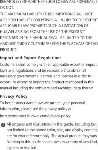 REGARDLESS OF WHETHER SUCH LOSSES ARE FORSEEABLE OR NOT.THE MAXIMUM LIABILITY (THIS LIMITATION SHALL NOT APPLY TO LIABILITY FOR PERSONAL INJURY TO THE EXTENT APPLICABLE LAW PROHIBITS SUCH A LIMITATION) OF HUAWEI ARISING FROM THE USE OF THE PRODUCT DESCRIBED IN THIS MANUAL SHALL BE LIMITED TO THE AMOUNT PAID BY CUSTOMERS FOR THE PURCHASE OF THIS PRODUCT.Import and Export RegulationsCustomers shall comply with all applicable export or import laws and regulations and be responsible to obtain all necessary governmental permits and licenses in order to export, re-export or import the product mentioned in this manual including the software and technical data therein.Privacy PolicyTo better understand how we protect your personal information, please see the privacy policy at http://consumer.huawei.com/privacy-policy. All pictures and illustrations in this guide, including but not limited to the phone color, size, and display content, are for your reference only. The actual product may vary. Nothing in this guide constitutes a warranty of any kind, express or implied.