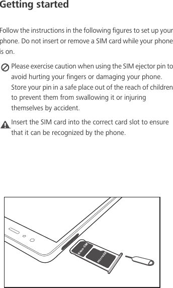 Getting startedFollow the instructions in the following figures to set up your phone. Do not insert or remove a SIM card while your phone is on. Please exercise caution when using the SIM ejector pin to avoid hurting your fingers or damaging your phone. Store your pin in a safe place out of the reach of children to prevent them from swallowing it or injuring themselves by accident.Caution Insert the SIM card into the correct card slot to ensure that it can be recognized by the phone./BOP4*.NJDSP4%
