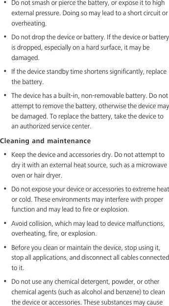 •  Do not smash or pierce the battery, or expose it to high external pressure. Doing so may lead to a short circuit or overheating. •  Do not drop the device or battery. If the device or battery is dropped, especially on a hard surface, it may be damaged. •  If the device standby time shortens significantly, replace the battery.•  The device has a built-in, non-removable battery. Do not attempt to remove the battery, otherwise the device may be damaged. To replace the battery, take the device to an authorized service center. Cleaning and maintenance•  Keep the device and accessories dry. Do not attempt to dry it with an external heat source, such as a microwave oven or hair dryer. •  Do not expose your device or accessories to extreme heat or cold. These environments may interfere with proper function and may lead to fire or explosion. •  Avoid collision, which may lead to device malfunctions, overheating, fire, or explosion. •  Before you clean or maintain the device, stop using it, stop all applications, and disconnect all cables connected to it.•  Do not use any chemical detergent, powder, or other chemical agents (such as alcohol and benzene) to clean the device or accessories. These substances may cause 