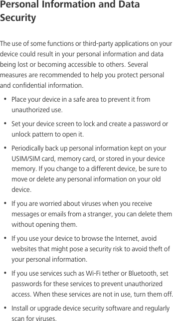 Personal Information and Data SecurityThe use of some functions or third-party applications on your device could result in your personal information and data being lost or becoming accessible to others. Several measures are recommended to help you protect personal and confidential information.•  Place your device in a safe area to prevent it from unauthorized use.•  Set your device screen to lock and create a password or unlock pattern to open it.•  Periodically back up personal information kept on your USIM/SIM card, memory card, or stored in your device memory. If you change to a different device, be sure to move or delete any personal information on your old device.•  If you are worried about viruses when you receive messages or emails from a stranger, you can delete them without opening them.•  If you use your device to browse the Internet, avoid websites that might pose a security risk to avoid theft of your personal information.•  If you use services such as Wi-Fi tether or Bluetooth, set passwords for these services to prevent unauthorized access. When these services are not in use, turn them off.•  Install or upgrade device security software and regularly scan for viruses.