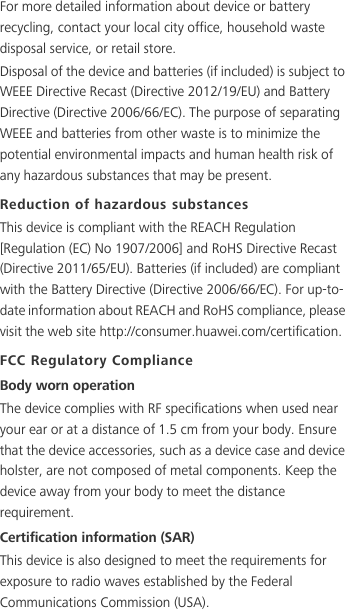 For more detailed information about device or battery recycling, contact your local city office, household waste disposal service, or retail store.Disposal of the device and batteries (if included) is subject to WEEE Directive Recast (Directive 2012/19/EU) and Battery Directive (Directive 2006/66/EC). The purpose of separating WEEE and batteries from other waste is to minimize the potential environmental impacts and human health risk of any hazardous substances that may be present.Reduction of hazardous substancesThis device is compliant with the REACH Regulation [Regulation (EC) No 1907/2006] and RoHS Directive Recast (Directive 2011/65/EU). Batteries (if included) are compliant with the Battery Directive (Directive 2006/66/EC). For up-to-date information about REACH and RoHS compliance, please visit the web site http://consumer.huawei.com/certification.FCC Regulatory ComplianceBody worn operationThe device complies with RF specifications when used near your ear or at a distance of 1.5 cm from your body. Ensure that the device accessories, such as a device case and device holster, are not composed of metal components. Keep the device away from your body to meet the distance requirement.Certification information (SAR)This device is also designed to meet the requirements for exposure to radio waves established by the Federal Communications Commission (USA).