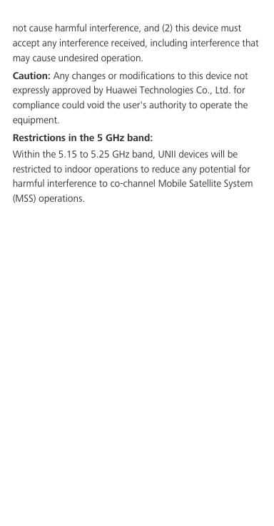 not cause harmful interference, and (2) this device must accept any interference received, including interference that may cause undesired operation.Caution: Any changes or modifications to this device not expressly approved by Huawei Technologies Co., Ltd. for compliance could void the user&apos;s authority to operate the equipment.Restrictions in the 5 GHz band:Within the 5.15 to 5.25 GHz band, UNII devices will be restricted to indoor operations to reduce any potential for harmful interference to co-channel Mobile Satellite System (MSS) operations.