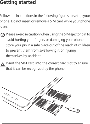 Getting startedFollow the instructions in the following figures to set up your phone. Do not insert or remove a SIM card while your phone is on. Please exercise caution when using the SIM ejector pin to avoid hurting your fingers or damaging your phone. Store your pin in a safe place out of the reach of children to prevent them from swallowing it or injuring themselves by accident.Caution Insert the SIM card into the correct card slot to ensure that it can be recognized by the phone./BOP4*.NJDSP4%/BOP4*./BOP4*.PS