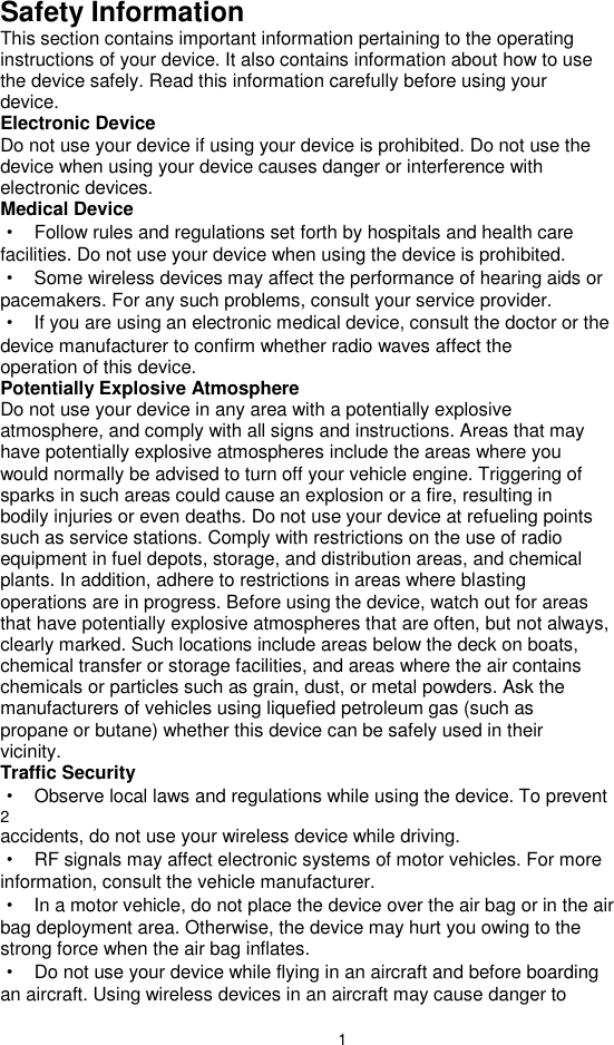 1 Safety Information This section contains important information pertaining to the operating instructions of your device. It also contains information about how to use the device safely. Read this information carefully before using your device. Electronic Device Do not use your device if using your device is prohibited. Do not use the device when using your device causes danger or interference with electronic devices. Medical Device ·  Follow rules and regulations set forth by hospitals and health care facilities. Do not use your device when using the device is prohibited. ·  Some wireless devices may affect the performance of hearing aids or pacemakers. For any such problems, consult your service provider. ·  If you are using an electronic medical device, consult the doctor or the device manufacturer to confirm whether radio waves affect the operation of this device. Potentially Explosive Atmosphere Do not use your device in any area with a potentially explosive atmosphere, and comply with all signs and instructions. Areas that may have potentially explosive atmospheres include the areas where you would normally be advised to turn off your vehicle engine. Triggering of sparks in such areas could cause an explosion or a fire, resulting in bodily injuries or even deaths. Do not use your device at refueling points such as service stations. Comply with restrictions on the use of radio equipment in fuel depots, storage, and distribution areas, and chemical plants. In addition, adhere to restrictions in areas where blasting operations are in progress. Before using the device, watch out for areas that have potentially explosive atmospheres that are often, but not always, clearly marked. Such locations include areas below the deck on boats, chemical transfer or storage facilities, and areas where the air contains chemicals or particles such as grain, dust, or metal powders. Ask the manufacturers of vehicles using liquefied petroleum gas (such as propane or butane) whether this device can be safely used in their vicinity. Traffic Security ·  Observe local laws and regulations while using the device. To prevent 2 accidents, do not use your wireless device while driving. ·  RF signals may affect electronic systems of motor vehicles. For more information, consult the vehicle manufacturer. ·  In a motor vehicle, do not place the device over the air bag or in the air bag deployment area. Otherwise, the device may hurt you owing to the strong force when the air bag inflates. ·  Do not use your device while flying in an aircraft and before boarding an aircraft. Using wireless devices in an aircraft may cause danger to 