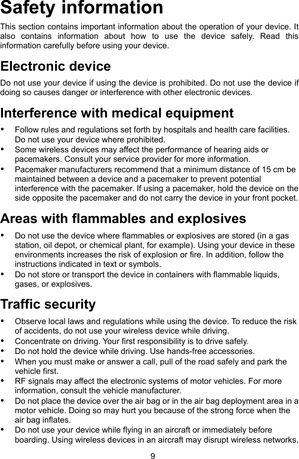 9 Safety information This section contains important information about the operation of your device. It also contains information about how to use the device safely. Read this information carefully before using your device. Electronic device Do not use your device if using the device is prohibited. Do not use the device if doing so causes danger or interference with other electronic devices. Interference with medical equipment  Follow rules and regulations set forth by hospitals and health care facilities. Do not use your device where prohibited.  Some wireless devices may affect the performance of hearing aids or pacemakers. Consult your service provider for more information.  Pacemaker manufacturers recommend that a minimum distance of 15 cm be maintained between a device and a pacemaker to prevent potential interference with the pacemaker. If using a pacemaker, hold the device on the side opposite the pacemaker and do not carry the device in your front pocket. Areas with flammables and explosives  Do not use the device where flammables or explosives are stored (in a gas station, oil depot, or chemical plant, for example). Using your device in these environments increases the risk of explosion or fire. In addition, follow the instructions indicated in text or symbols.  Do not store or transport the device in containers with flammable liquids, gases, or explosives. Traffic security  Observe local laws and regulations while using the device. To reduce the risk of accidents, do not use your wireless device while driving.  Concentrate on driving. Your first responsibility is to drive safely.  Do not hold the device while driving. Use hands-free accessories.  When you must make or answer a call, pull of the road safely and park the vehicle first.    RF signals may affect the electronic systems of motor vehicles. For more information, consult the vehicle manufacturer.  Do not place the device over the air bag or in the air bag deployment area in a motor vehicle. Doing so may hurt you because of the strong force when the air bag inflates.  Do not use your device while flying in an aircraft or immediately before boarding. Using wireless devices in an aircraft may disrupt wireless networks, 