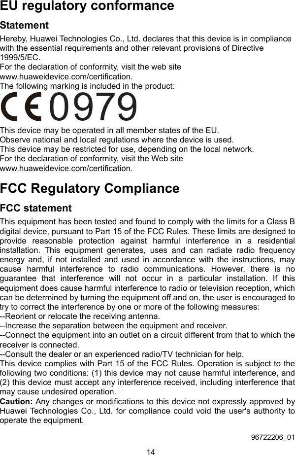 14 EU regulatory conformance Statement Hereby, Huawei Technologies Co., Ltd. declares that this device is in compliance with the essential requirements and other relevant provisions of Directive 1999/5/EC. For the declaration of conformity, visit the web site www.huaweidevice.com/certification. The following marking is included in the product: 0979 This device may be operated in all member states of the EU. Observe national and local regulations where the device is used. This device may be restricted for use, depending on the local network. For the declaration of conformity, visit the Web site www.huaweidevice.com/certification. FCC Regulatory Compliance FCC statement This equipment has been tested and found to comply with the limits for a Class B digital device, pursuant to Part 15 of the FCC Rules. These limits are designed to provide reasonable protection against harmful interference in a residential installation. This equipment generates, uses and can radiate radio frequency energy and, if not installed and used in accordance with the instructions, may cause harmful interference to radio communications. However, there is no guarantee that interference will not occur in a particular installation. If this equipment does cause harmful interference to radio or television reception, which can be determined by turning the equipment off and on, the user is encouraged to try to correct the interference by one or more of the following measures: --Reorient or relocate the receiving antenna. --Increase the separation between the equipment and receiver. --Connect the equipment into an outlet on a circuit different from that to which the receiver is connected. --Consult the dealer or an experienced radio/TV technician for help. This device complies with Part 15 of the FCC Rules. Operation is subject to the following two conditions: (1) this device may not cause harmful interference, and (2) this device must accept any interference received, including interference that may cause undesired operation. Caution: Any changes or modifications to this device not expressly approved by Huawei Technologies Co., Ltd. for compliance could void the user&apos;s authority to operate the equipment.  96722206_01 