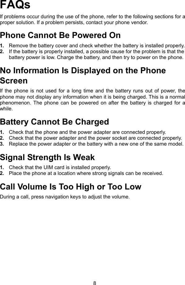 8 FAQs If problems occur during the use of the phone, refer to the following sections for a proper solution. If a problem persists, contact your phone vendor. Phone Cannot Be Powered On 1.  Remove the battery cover and check whether the battery is installed properly. 2.  If the battery is properly installed, a possible cause for the problem is that the battery power is low. Charge the battery, and then try to power on the phone. No Information Is Displayed on the Phone Screen If the phone is not used for a long time and the battery runs out of power, the phone may not display any information when it is being charged. This is a normal phenomenon. The phone can be powered on after the battery is charged for a while. Battery Cannot Be Charged 1.  Check that the phone and the power adapter are connected properly. 2.  Check that the power adapter and the power socket are connected properly. 3.  Replace the power adapter or the battery with a new one of the same model. Signal Strength Is Weak 1.  Check that the UIM card is installed properly. 2.  Place the phone at a location where strong signals can be received. Call Volume Is Too High or Too Low During a call, press navigation keys to adjust the volume. 
