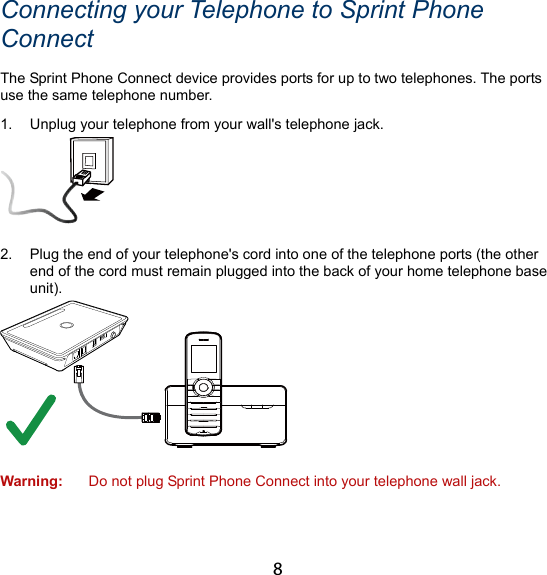 8 Connecting your Telephone to Sprint Phone Connect The Sprint Phone Connect device provides ports for up to two telephones. The ports use the same telephone number. 1.  Unplug your telephone from your wall&apos;s telephone jack.   2.  Plug the end of your telephone&apos;s cord into one of the telephone ports (the other end of the cord must remain plugged into the back of your home telephone base unit).   Warning:  Do not plug Sprint Phone Connect into your telephone wall jack. 