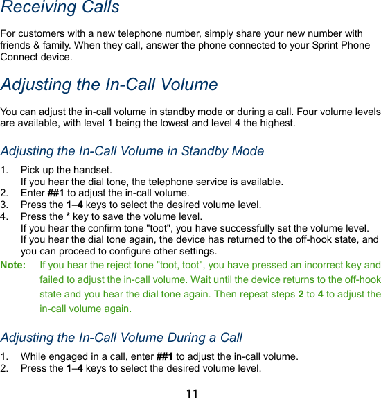 11 Receiving Calls For customers with a new telephone number, simply share your new number with friends &amp; family. When they call, answer the phone connected to your Sprint Phone Connect device. Adjusting the In-Call Volume You can adjust the in-call volume in standby mode or during a call. Four volume levels are available, with level 1 being the lowest and level 4 the highest. Adjusting the In-Call Volume in Standby Mode 1.  Pick up the handset. If you hear the dial tone, the telephone service is available. 2. Enter ##1 to adjust the in-call volume. 3. Press the 1–4 keys to select the desired volume level. 4. Press the * key to save the volume level. If you hear the confirm tone &quot;toot&quot;, you have successfully set the volume level. If you hear the dial tone again, the device has returned to the off-hook state, and you can proceed to configure other settings. Note:  If you hear the reject tone &quot;toot, toot&quot;, you have pressed an incorrect key and failed to adjust the in-call volume. Wait until the device returns to the off-hook state and you hear the dial tone again. Then repeat steps 2 to 4 to adjust the in-call volume again. Adjusting the In-Call Volume During a Call 1.  While engaged in a call, enter ##1 to adjust the in-call volume. 2. Press the 1–4 keys to select the desired volume level. 