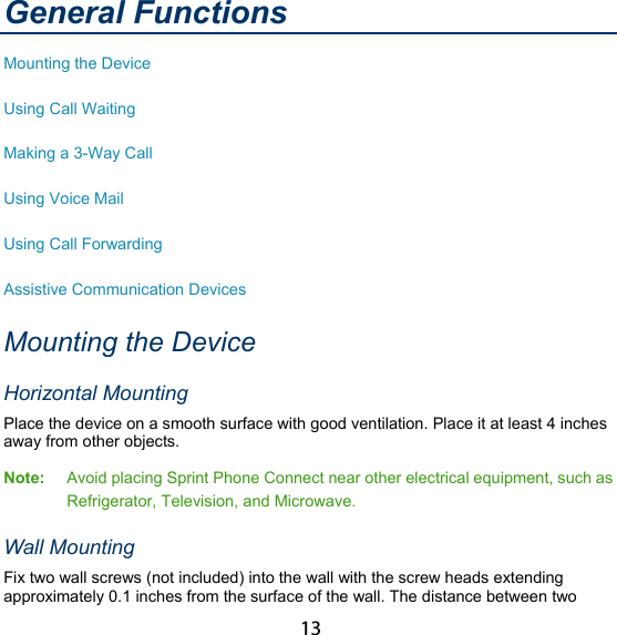 13 General Functions Mounting the Device Using Call Waiting Making a 3-Way Call Using Voice Mail Using Call Forwarding Assistive Communication Devices Mounting the Device Horizontal Mounting Place the device on a smooth surface with good ventilation. Place it at least 4 inches away from other objects. Note:  Avoid placing Sprint Phone Connect near other electrical equipment, such as Refrigerator, Television, and Microwave. Wall Mounting Fix two wall screws (not included) into the wall with the screw heads extending approximately 0.1 inches from the surface of the wall. The distance between two 