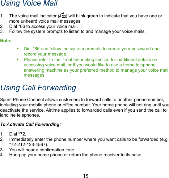15 Using Voice Mail 1.  The voice mail indicator ( ) will blink green to indicate that you have one or more unheard voice mail messages. 2.  Dial *86 to access your voice mail. 3.  Follow the system prompts to listen to and manage your voice mails. Note:  Dial *86 and follow the system prompts to create your password and record your message.  Please refer to the Troubleshooting section for additional details on accessing voice mail, or if you would like to use a home telephone answering machine as your preferred method to manage your voice mail messages. Using Call Forwarding Sprint Phone Connect allows customers to forward calls to another phone number, including your mobile phone or office number. Your home phone will not ring until you deactivate the service. Airtime applies to forwarded calls even if you send the call to landline telephones. To Activate Call Forwarding: 1. Dial *72. 2.  Immediately enter the phone number where you want calls to be forwarded (e.g. *72-212-123-4567). 3.  You will hear a confirmation tone. 4.  Hang up your home phone or return the phone receiver to its base. 