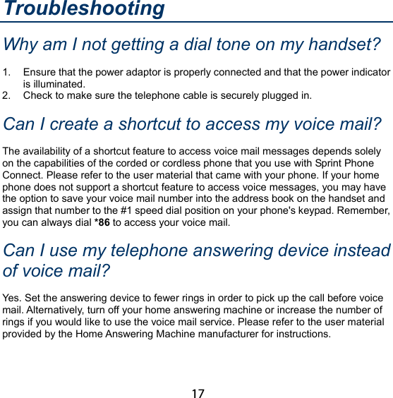 17 Troubleshooting Why am I not getting a dial tone on my handset? 1.  Ensure that the power adaptor is properly connected and that the power indicator is illuminated. 2.  Check to make sure the telephone cable is securely plugged in. Can I create a shortcut to access my voice mail? The availability of a shortcut feature to access voice mail messages depends solely on the capabilities of the corded or cordless phone that you use with Sprint Phone Connect. Please refer to the user material that came with your phone. If your home phone does not support a shortcut feature to access voice messages, you may have the option to save your voice mail number into the address book on the handset and assign that number to the #1 speed dial position on your phone&apos;s keypad. Remember, you can always dial *86 to access your voice mail. Can I use my telephone answering device instead of voice mail? Yes. Set the answering device to fewer rings in order to pick up the call before voice mail. Alternatively, turn off your home answering machine or increase the number of rings if you would like to use the voice mail service. Please refer to the user material provided by the Home Answering Machine manufacturer for instructions. 