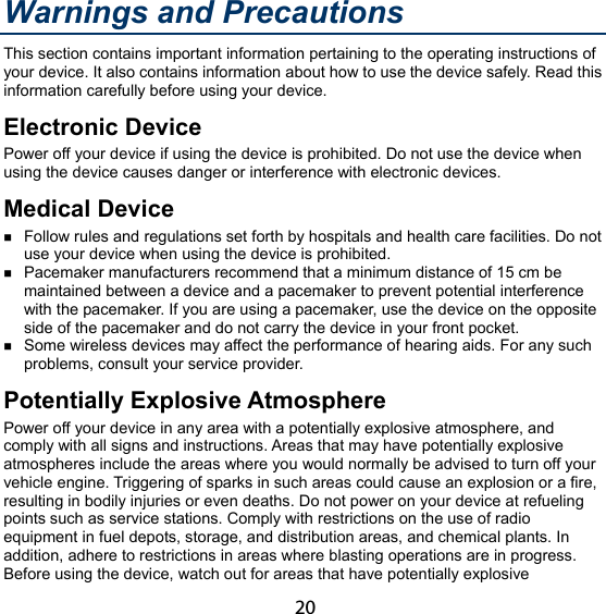 20 Warnings and Precautions This section contains important information pertaining to the operating instructions of your device. It also contains information about how to use the device safely. Read this information carefully before using your device. Electronic Device Power off your device if using the device is prohibited. Do not use the device when using the device causes danger or interference with electronic devices. Medical Device  Follow rules and regulations set forth by hospitals and health care facilities. Do not use your device when using the device is prohibited.  Pacemaker manufacturers recommend that a minimum distance of 15 cm be maintained between a device and a pacemaker to prevent potential interference with the pacemaker. If you are using a pacemaker, use the device on the opposite side of the pacemaker and do not carry the device in your front pocket.  Some wireless devices may affect the performance of hearing aids. For any such problems, consult your service provider. Potentially Explosive Atmosphere Power off your device in any area with a potentially explosive atmosphere, and comply with all signs and instructions. Areas that may have potentially explosive atmospheres include the areas where you would normally be advised to turn off your vehicle engine. Triggering of sparks in such areas could cause an explosion or a fire, resulting in bodily injuries or even deaths. Do not power on your device at refueling points such as service stations. Comply with restrictions on the use of radio equipment in fuel depots, storage, and distribution areas, and chemical plants. In addition, adhere to restrictions in areas where blasting operations are in progress. Before using the device, watch out for areas that have potentially explosive 