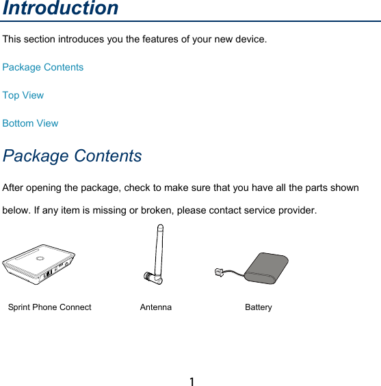 1 Introduction This section introduces you the features of your new device. Package Contents Top View Bottom View Package Contents After opening the package, check to make sure that you have all the parts shown below. If any item is missing or broken, please contact service provider.                              Sprint Phone Connect  Antenna  Battery  