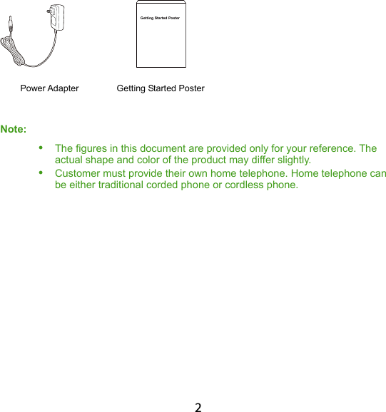 2             Getting Started Poster        Power Adapter    Getting Started Poster Note:   The figures in this document are provided only for your reference. The actual shape and color of the product may differ slightly.  Customer must provide their own home telephone. Home telephone can be either traditional corded phone or cordless phone. 