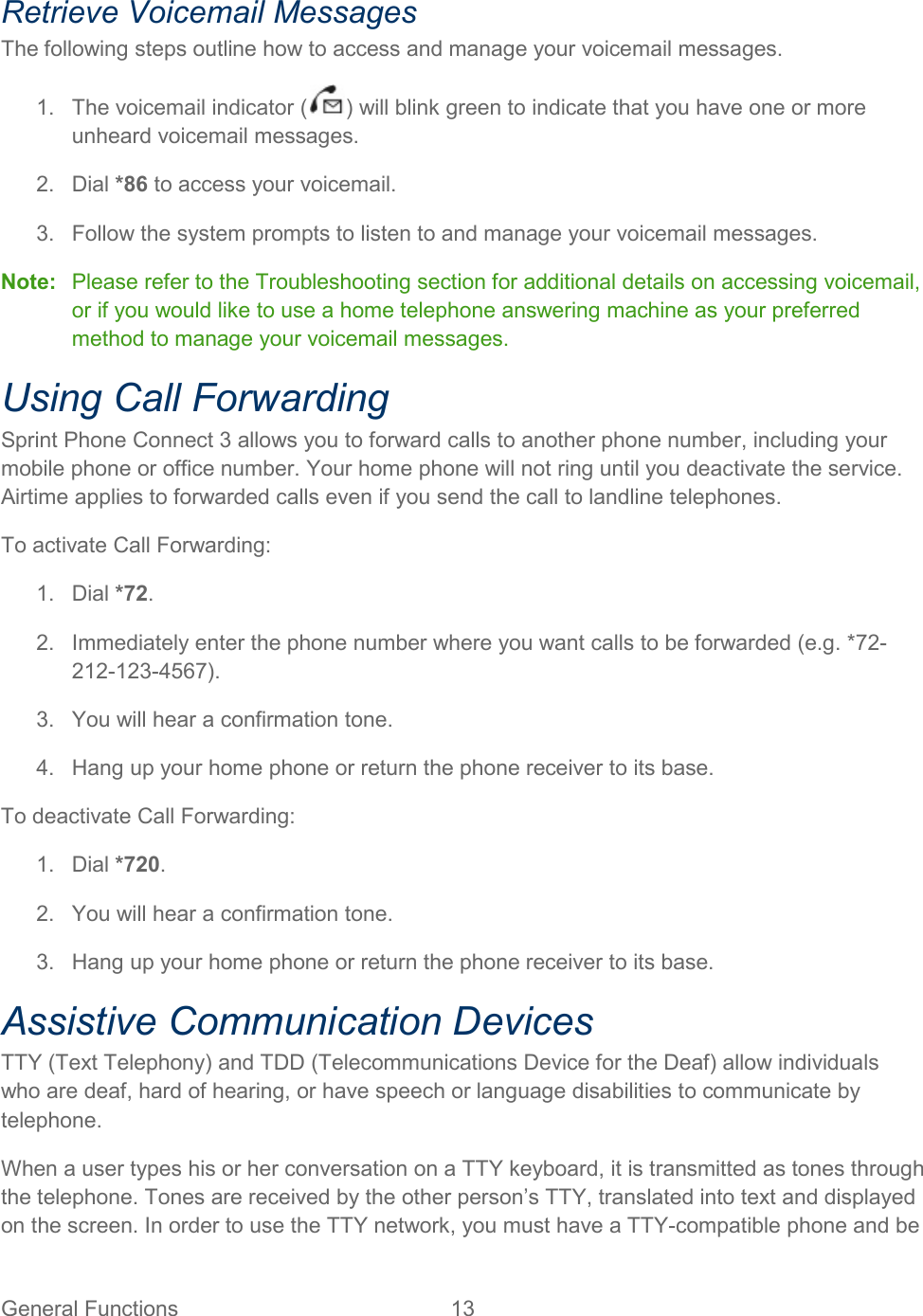General Functions 13   Retrieve Voicemail Messages The following steps outline how to access and manage your voicemail messages. 1. The voicemail indicator ( ) will blink green to indicate that you have one or more unheard voicemail messages. 2. Dial *86 to access your voicemail. 3. Follow the system prompts to listen to and manage your voicemail messages. Note: Please refer to the Troubleshooting section for additional details on accessing voicemail, or if you would like to use a home telephone answering machine as your preferred method to manage your voicemail messages. Using Call Forwarding Sprint Phone Connect 3 allows you to forward calls to another phone number, including your mobile phone or office number. Your home phone will not ring until you deactivate the service. Airtime applies to forwarded calls even if you send the call to landline telephones. To activate Call Forwarding: 1. Dial *72. 2. Immediately enter the phone number where you want calls to be forwarded (e.g. *72-212-123-4567). 3. You will hear a confirmation tone. 4. Hang up your home phone or return the phone receiver to its base. To deactivate Call Forwarding: 1. Dial *720. 2. You will hear a confirmation tone. 3. Hang up your home phone or return the phone receiver to its base. Assistive Communication Devices TTY (Text Telephony) and TDD (Telecommunications Device for the Deaf) allow individuals who are deaf, hard of hearing, or have speech or language disabilities to communicate by telephone. When a user types his or her conversation on a TTY keyboard, it is transmitted as tones through the telephone. Tones are received by the other person’s TTY, translated into text and displayed on the screen. In order to use the TTY network, you must have a TTY-compatible phone and be 