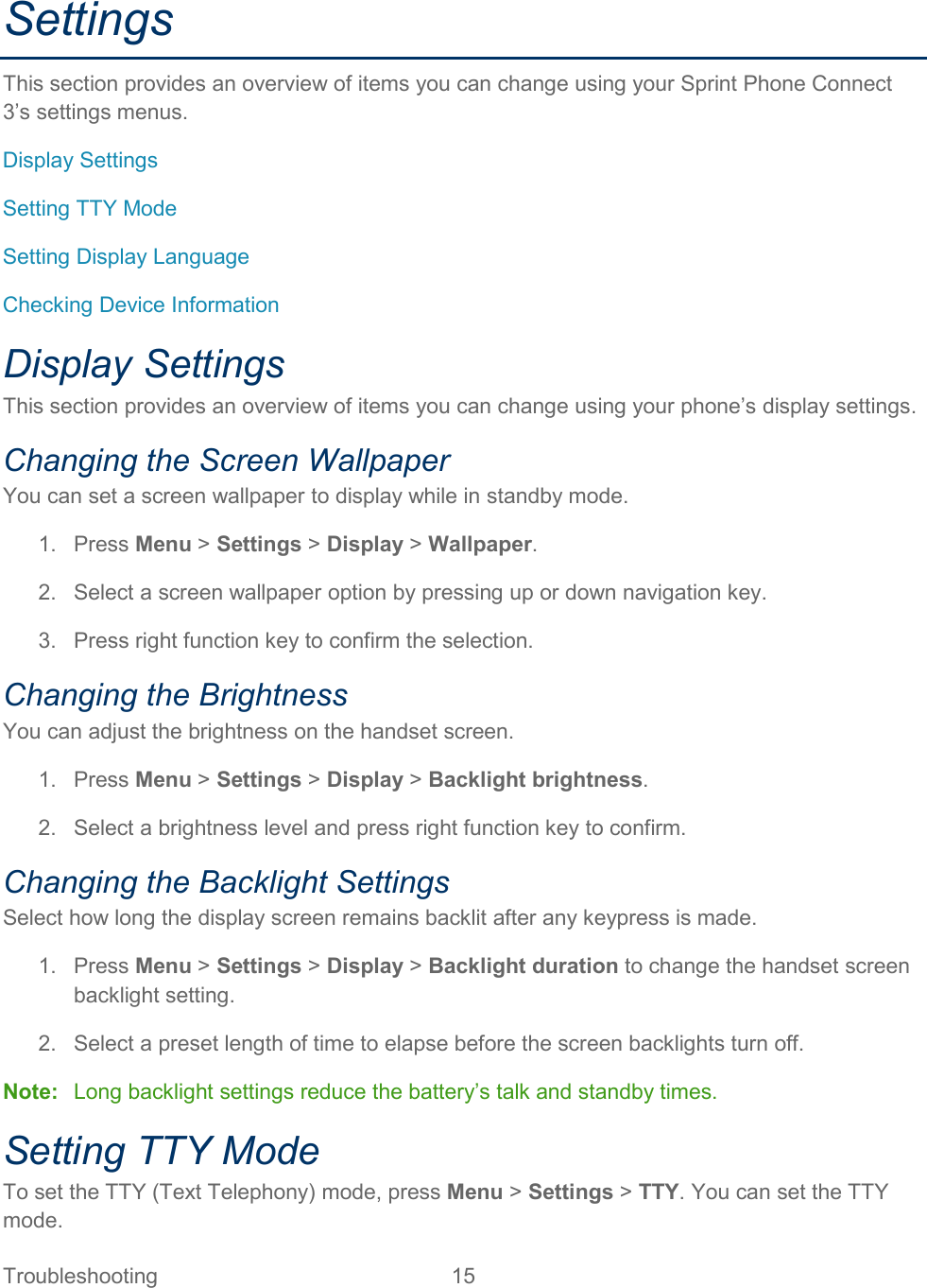 Troubleshooting 15   Settings This section provides an overview of items you can change using your Sprint Phone Connect 3’s settings menus. Display Settings Setting TTY Mode Setting Display Language Checking Device Information Display Settings This section provides an overview of items you can change using your phone’s display settings. Changing the Screen Wallpaper You can set a screen wallpaper to display while in standby mode. 1.  Press Menu &gt; Settings &gt; Display &gt; Wallpaper. 2. Select a screen wallpaper option by pressing up or down navigation key. 3.  Press right function key to confirm the selection. Changing the Brightness You can adjust the brightness on the handset screen. 1.  Press Menu &gt; Settings &gt; Display &gt; Backlight brightness. 2. Select a brightness level and press right function key to confirm. Changing the Backlight Settings Select how long the display screen remains backlit after any keypress is made. 1.  Press Menu &gt; Settings &gt; Display &gt; Backlight duration to change the handset screen backlight setting. 2.  Select a preset length of time to elapse before the screen backlights turn off. Note: Long backlight settings reduce the battery’s talk and standby times. Setting TTY Mode To set the TTY (Text Telephony) mode, press Menu &gt; Settings &gt; TTY. You can set the TTY mode. 
