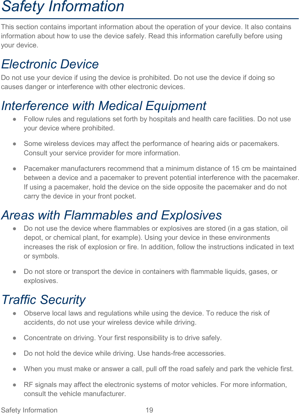Safety Information 19   Safety Information This section contains important information about the operation of your device. It also contains information about how to use the device safely. Read this information carefully before using your device. Electronic Device Do not use your device if using the device is prohibited. Do not use the device if doing so causes danger or interference with other electronic devices. Interference with Medical Equipment ● Follow rules and regulations set forth by hospitals and health care facilities. Do not use your device where prohibited. ● Some wireless devices may affect the performance of hearing aids or pacemakers. Consult your service provider for more information. ● Pacemaker manufacturers recommend that a minimum distance of 15 cm be maintained between a device and a pacemaker to prevent potential interference with the pacemaker. If using a pacemaker, hold the device on the side opposite the pacemaker and do not carry the device in your front pocket. Areas with Flammables and Explosives ● Do not use the device where flammables or explosives are stored (in a gas station, oil depot, or chemical plant, for example). Using your device in these environments increases the risk of explosion or fire. In addition, follow the instructions indicated in text or symbols. ● Do not store or transport the device in containers with flammable liquids, gases, or explosives. Traffic Security ● Observe local laws and regulations while using the device. To reduce the risk of accidents, do not use your wireless device while driving. ● Concentrate on driving. Your first responsibility is to drive safely. ● Do not hold the device while driving. Use hands-free accessories. ● When you must make or answer a call, pull off the road safely and park the vehicle first.  ● RF signals may affect the electronic systems of motor vehicles. For more information, consult the vehicle manufacturer. 