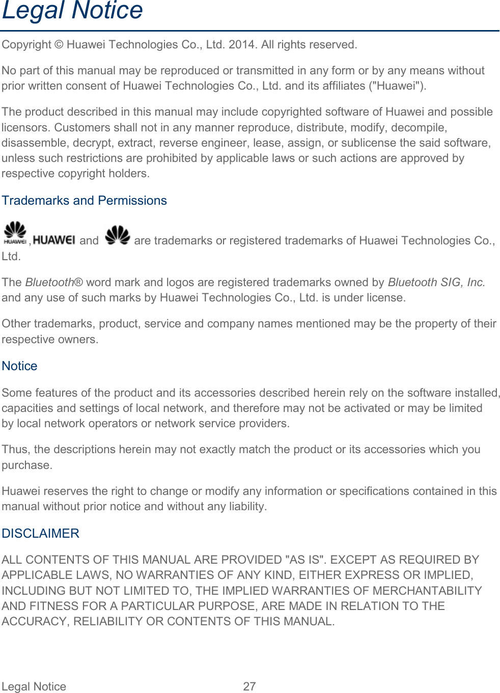 Legal Notice 27   Legal Notice Copyright © Huawei Technologies Co., Ltd. 2014. All rights reserved. No part of this manual may be reproduced or transmitted in any form or by any means without prior written consent of Huawei Technologies Co., Ltd. and its affiliates (&quot;Huawei&quot;). The product described in this manual may include copyrighted software of Huawei and possible licensors. Customers shall not in any manner reproduce, distribute, modify, decompile, disassemble, decrypt, extract, reverse engineer, lease, assign, or sublicense the said software, unless such restrictions are prohibited by applicable laws or such actions are approved by respective copyright holders. Trademarks and Permissions ,  and   are trademarks or registered trademarks of Huawei Technologies Co., Ltd. The Bluetooth® word mark and logos are registered trademarks owned by Bluetooth SIG, Inc. and any use of such marks by Huawei Technologies Co., Ltd. is under license. Other trademarks, product, service and company names mentioned may be the property of their respective owners. Notice Some features of the product and its accessories described herein rely on the software installed, capacities and settings of local network, and therefore may not be activated or may be limited by local network operators or network service providers. Thus, the descriptions herein may not exactly match the product or its accessories which you purchase. Huawei reserves the right to change or modify any information or specifications contained in this manual without prior notice and without any liability. DISCLAIMER ALL CONTENTS OF THIS MANUAL ARE PROVIDED &quot;AS IS&quot;. EXCEPT AS REQUIRED BY APPLICABLE LAWS, NO WARRANTIES OF ANY KIND, EITHER EXPRESS OR IMPLIED, INCLUDING BUT NOT LIMITED TO, THE IMPLIED WARRANTIES OF MERCHANTABILITY AND FITNESS FOR A PARTICULAR PURPOSE, ARE MADE IN RELATION TO THE ACCURACY, RELIABILITY OR CONTENTS OF THIS MANUAL. 
