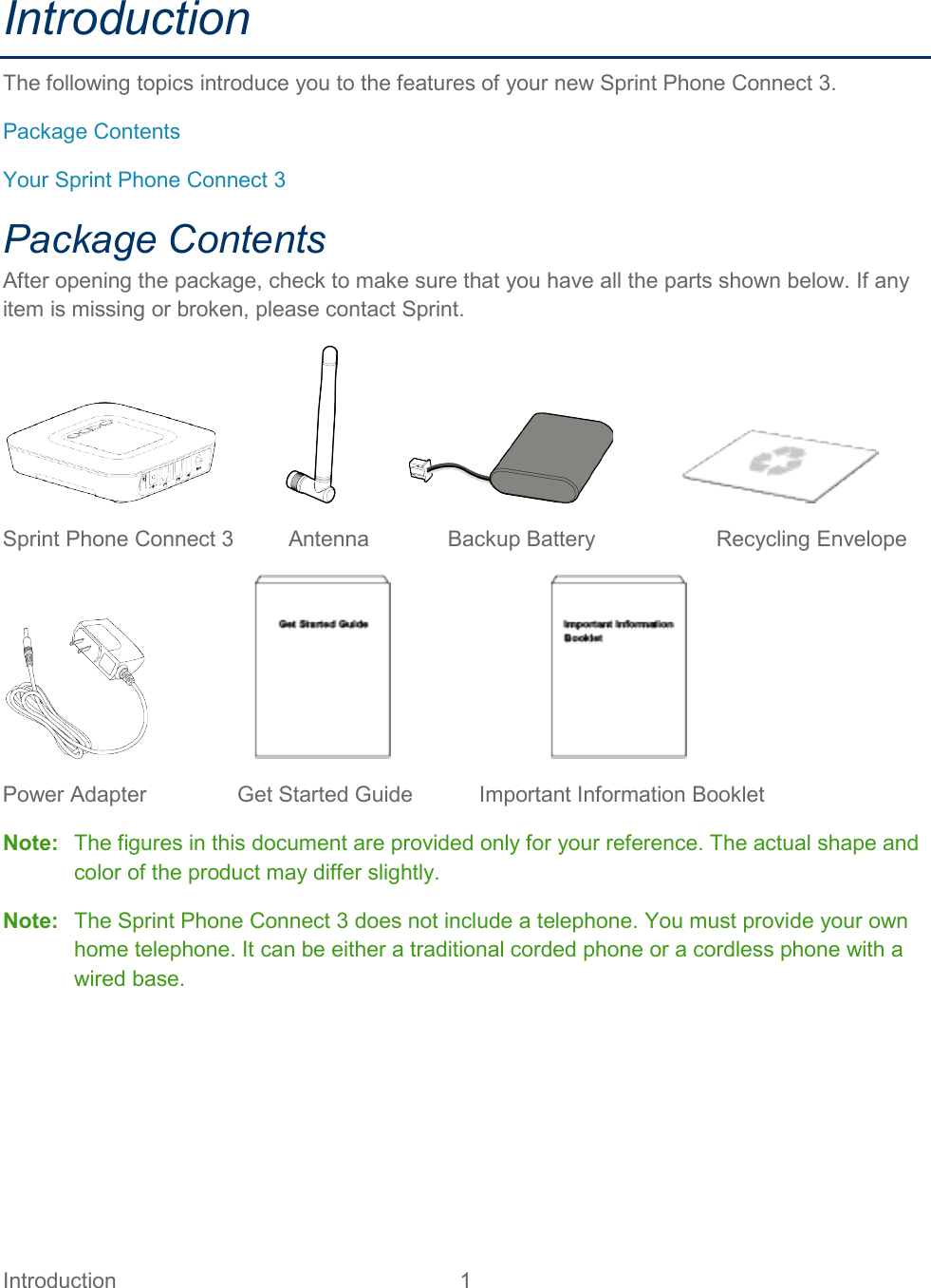 Introduction  1   Introduction The following topics introduce you to the features of your new Sprint Phone Connect 3. Package Contents Your Sprint Phone Connect 3 Package Contents After opening the package, check to make sure that you have all the parts shown below. If any item is missing or broken, please contact Sprint.                                      Sprint Phone Connect 3         Antenna             Backup Battery                    Recycling Envelope                                               Power Adapter               Get Started Guide           Important Information Booklet Note:   The figures in this document are provided only for your reference. The actual shape and color of the product may differ slightly. Note:   The Sprint Phone Connect 3 does not include a telephone. You must provide your own home telephone. It can be either a traditional corded phone or a cordless phone with a wired base.   