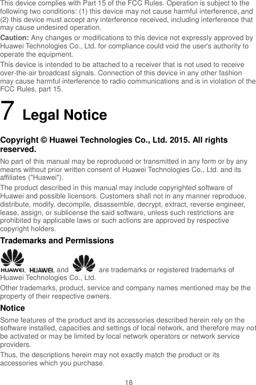  18 This device complies with Part 15 of the FCC Rules. Operation is subject to the following two conditions: (1) this device may not cause harmful interference, and (2) this device must accept any interference received, including interference that may cause undesired operation. Caution: Any changes or modifications to this device not expressly approved by Huawei Technologies Co., Ltd. for compliance could void the user&apos;s authority to operate the equipment. This device is intended to be attached to a receiver that is not used to receive over-the-air broadcast signals. Connection of this device in any other fashion may cause harmful interference to radio communications and is in violation of the FCC Rules, part 15. 7 Legal Notice Copyright © Huawei Technologies Co., Ltd. 2015. All rights reserved. No part of this manual may be reproduced or transmitted in any form or by any means without prior written consent of Huawei Technologies Co., Ltd. and its affiliates (&quot;Huawei&quot;). The product described in this manual may include copyrighted software of Huawei and possible licensors. Customers shall not in any manner reproduce, distribute, modify, decompile, disassemble, decrypt, extract, reverse engineer, lease, assign, or sublicense the said software, unless such restrictions are prohibited by applicable laws or such actions are approved by respective copyright holders. Trademarks and Permissions ,  , and    are trademarks or registered trademarks of Huawei Technologies Co., Ltd. Other trademarks, product, service and company names mentioned may be the property of their respective owners. Notice Some features of the product and its accessories described herein rely on the software installed, capacities and settings of local network, and therefore may not be activated or may be limited by local network operators or network service providers. Thus, the descriptions herein may not exactly match the product or its accessories which you purchase. 