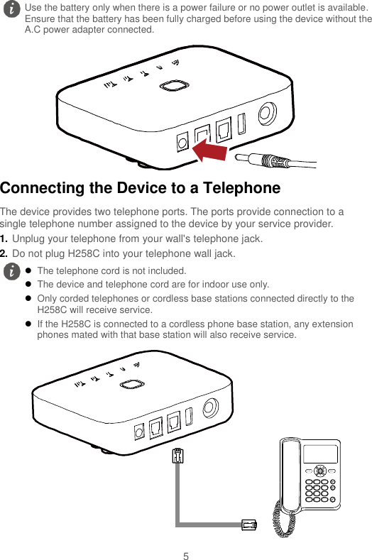  5  Connecting the Device to a Telephone The device provides two telephone ports. The ports provide connection to a single telephone number assigned to the device by your service provider. 1. Unplug your telephone from your wall&apos;s telephone jack. 2. Do not plug H258C into your telephone wall jack.   Use the battery only when there is a power failure or no power outlet is available. Ensure that the battery has been fully charged before using the device without the A.C power adapter connected.   The telephone cord is not included.  The device and telephone cord are for indoor use only.  Only corded telephones or cordless base stations connected directly to the H258C will receive service.  If the H258C is connected to a cordless phone base station, any extension phones mated with that base station will also receive service. 