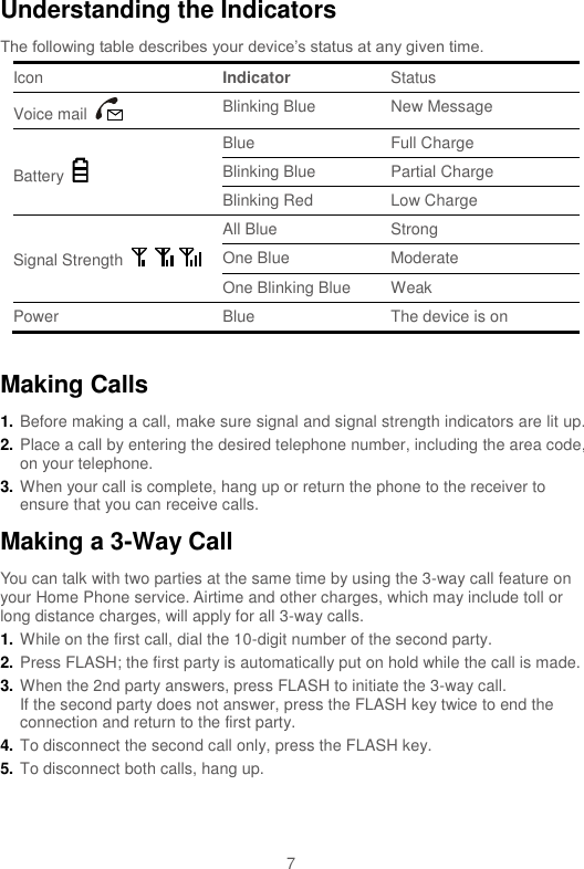  7 Understanding the Indicators The following table describes your device’s status at any given time. Icon Indicator Status Voice mail   Blinking Blue New Message Battery   Blue Full Charge Blinking Blue Partial Charge Blinking Red Low Charge Signal Strength   All Blue Strong One Blue Moderate One Blinking Blue Weak Power   Blue The device is on  Making Calls 1. Before making a call, make sure signal and signal strength indicators are lit up. 2. Place a call by entering the desired telephone number, including the area code, on your telephone. 3. When your call is complete, hang up or return the phone to the receiver to ensure that you can receive calls. Making a 3-Way Call You can talk with two parties at the same time by using the 3-way call feature on your Home Phone service. Airtime and other charges, which may include toll or long distance charges, will apply for all 3-way calls. 1. While on the first call, dial the 10-digit number of the second party. 2. Press FLASH; the first party is automatically put on hold while the call is made. 3. When the 2nd party answers, press FLASH to initiate the 3-way call. If the second party does not answer, press the FLASH key twice to end the connection and return to the first party. 4. To disconnect the second call only, press the FLASH key. 5. To disconnect both calls, hang up. 