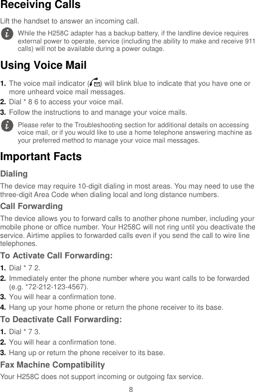  8 Receiving Calls Lift the handset to answer an incoming call. Using Voice Mail 1. The voice mail indicator ( ) will blink blue to indicate that you have one or more unheard voice mail messages. 2. Dial * 8 6 to access your voice mail.   3. Follow the instructions to and manage your voice mails. Important Facts Dialing The device may require 10-digit dialing in most areas. You may need to use the three-digit Area Code when dialing local and long distance numbers. Call Forwarding The device allows you to forward calls to another phone number, including your mobile phone or office number. Your H258C will not ring until you deactivate the service. Airtime applies to forwarded calls even if you send the call to wire line telephones. To Activate Call Forwarding: 1. Dial * 7 2. 2. Immediately enter the phone number where you want calls to be forwarded (e.g. *72-212-123-4567).   3. You will hear a confirmation tone. 4. Hang up your home phone or return the phone receiver to its base. To Deactivate Call Forwarding:   1. Dial * 7 3.   2. You will hear a confirmation tone.   3. Hang up or return the phone receiver to its base. Fax Machine Compatibility Your H258C does not support incoming or outgoing fax service.  While the H258C adapter has a backup battery, if the landline device requires external power to operate, service (including the ability to make and receive 911 calls) will not be available during a power outage.  Please refer to the Troubleshooting section for additional details on accessing voice mail, or if you would like to use a home telephone answering machine as your preferred method to manage your voice mail messages. 