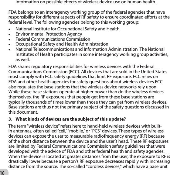 10information on possible eects of wireless device use on human health.   FDA belongs to an interagency working group of the federal agencies that have responsibility for dierent aspects of RF safety to ensure coordinated eorts at the federal level. The following agencies belong to this working group: • National Institute for Occupational Safety and Health   • Environmental Protection Agency   • Federal Communications Commission   • Occupational Safety and Health Administration   • National Telecommunications and Information Administration  The National Institutes of Health participates in some interagency working group activities, as well.  FDA shares regulatory responsibilities for wireless devices with the Federal Communications Commission (FCC). All devices that are sold in the United States must comply with FCC safety guidelines that limit RF exposure. FCC relies on FDA and other health agencies for safety questions about wireless devices.FCC also regulates the base stations that the wireless device networks rely upon. While these base stations operate at higher power than do the wireless devices themselves, the RF exposures that people get from these base stations are typically thousands of times lower than those they can get from wireless devices. Base stations are thus not the primary subject of the safety questions discussed in this document. 3.  What kinds of devices are the subject of this update?  The term “wireless device” refers here to hand-held wireless devices with built-in antennas, often called “cell,” “mobile,” or “PCS” devices. These types of wireless devices can expose the user to measurable radiofrequency energy (RF) because of the short distance between the device and the user’s head. These RF exposures are limited by Federal Communications Commission safety guidelines that were developed with the advice of FDA and other federal health and safety agencies. When the device is located at greater distances from the user, the exposure to RF is drastically lower because a person&apos;s RF exposure decreases rapidly with increasing distance from the source. The so-called &quot;cordless devices,&quot; which have a base unit 