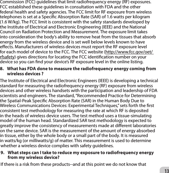 13Commission (FCC) guidelines that limit radiofrequency energy (RF) exposures. FCC established these guidelines in consultation with FDA and the other federal health and safety agencies. The FCC limit for RF exposure from wireless telephones is set at a Specic Absorption Rate (SAR) of 1.6 watts per kilogram (1.6 W/kg). The FCC limit is consistent with the safety standards developed by the Institute of Electrical and Electronic Engineering (IEEE) and the National Council on Radiation Protection and Measurement. The exposure limit takes into consideration the body’s ability to remove heat from the tissues that absorb energy from the wireless device and is set well below levels known to have eects. Manufacturers of wireless devices must report the RF exposure level for each model of device to the FCC. The FCC website (http://www.fcc.gov/oet/ rfsafety) gives directions for locating the FCC identication number on your device so you can nd your device’s RF exposure level in the online listing. 8.  What has FDA done to measure the radiofrequency energy coming from wireless devices ?  The Institute of Electrical and Electronic Engineers (IEEE) is developing a technical standard for measuring the radiofrequency energy (RF) exposure from wireless devices and other wireless handsets with the participation and leadership of FDA scientists and engineers. The standard, “Recommended Practice for Determining the Spatial-Peak Specic Absorption Rate (SAR) in the Human Body Due to Wireless Communications Devices: Experimental Techniques,” sets forth the rst consistent test methodology for measuring the rate at which RF is deposited in the heads of wireless device users. The test method uses a tissue-simulating model of the human head. Standardized SAR test methodology is expected to greatly improve the consistency of measurements made at dierent laboratories on the same device. SAR is the measurement of the amount of energy absorbed in tissue, either by the whole body or a small part of the body. It is measured in watts/kg (or milliwatts/g) of matter. This measurement is used to determine whether a wireless device complies with safety guidelines. 9.  What steps can I take to reduce my exposure to radiofrequency energy from my wireless device? If there is a risk from these products--and at this point we do not know that 