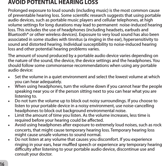 16AVOID POTENTIAL HEARING LOSSProlonged exposure to loud sounds (including music) is the most common cause of preventable hearing loss. Some scientic research suggests that using portable audio devices, such as portable music players and cellular telephones, at high volume settings for long durations may lead to permanent  noise-induced hearing loss. This includes the use of headphones (including headsets, earbuds and Bluetooth® or other wireless devices). Exposure to very loud sound has also been associated in some studies with tinnitus (a ringing in the ear), hypersensitivity to sound and distorted hearing. Individual susceptibility to noise-induced hearing loss and other potential hearing problems varies.  The amount of sound produced by a portable audio device varies depending on the nature of the sound, the device, the device settings and the headphones. You should follow some commonsense recommendations when using any portable audio device:   • Set the volume in a quiet environment and select the lowest volume at which you can hear adequately.   • When using headphones, turn the volume down if you cannot hear the people speaking near you or if the person sitting next to you can hear what you are listening to.   • Do not turn the volume up to block out noisy surroundings. If you choose to listen to your portable device in a noisy environment, use noise-cancelling headphones to block out background environmental noise.   • Limit the amount of time you listen. As the volume increases, less time is required before your hearing could be aected.   • Avoid using headphones after exposure to extremely loud noises, such as rock concerts, that might cause temporary hearing loss. Temporary hearing loss might cause unsafe volumes to sound normal.   • Do not listen at any volume that causes you discomfort. If you experience ringing in your ears, hear mued speech or experience any temporary hearing diculty after listening to your portable audio device, discontinue use and consult your doctor.  